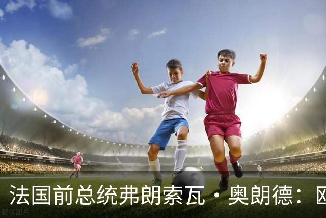 法国前总统弗朗索瓦·奥朗德：欧洲正经历一场生存危机