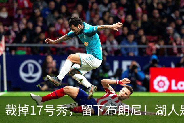 裁掉17号秀，留下布朗尼！湖人是看詹姆斯面子？4点对比给出答案